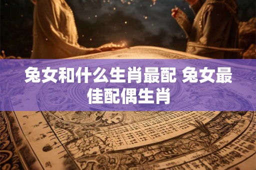 兔女和什么生肖最配 兔女最佳配偶生肖