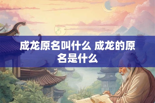 成龙原名叫什么 成龙的原名是什么