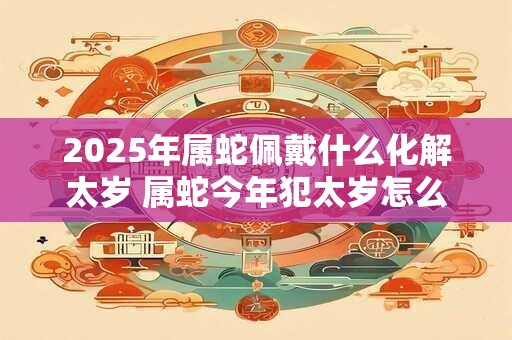 2025年属蛇佩戴什么化解太岁 属蛇今年犯太岁怎么化解