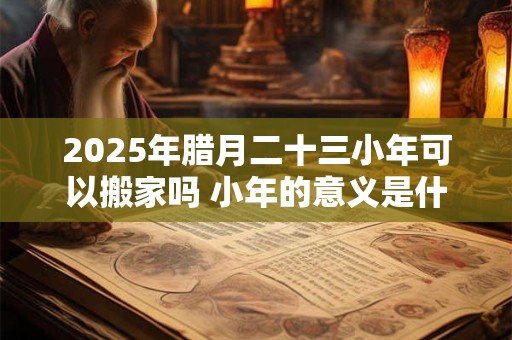 2025年腊月二十三小年可以搬家吗 小年的意义是什么