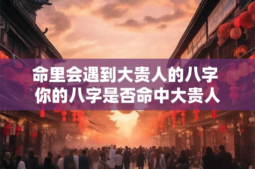命里会遇到大贵人的八字 你的八字是否命中大贵人