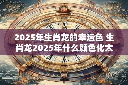 2025年生肖龙的幸运色 生肖龙2025年什么颜色化太岁
