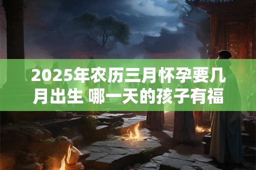2025年农历三月怀孕要几月出生 哪一天的孩子有福气