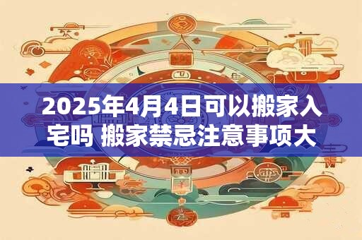 2025年4月4日可以搬家入宅吗 搬家禁忌注意事项大全