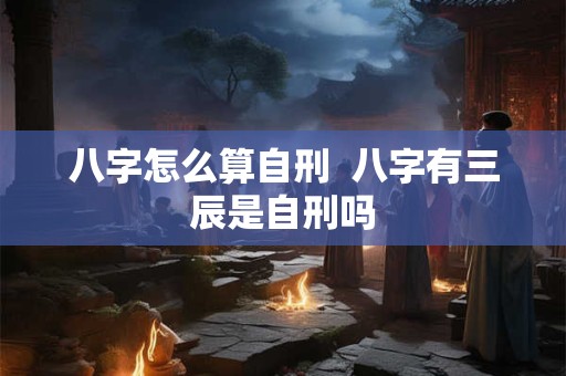 八字怎么算自刑  八字有三辰是自刑吗