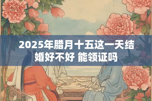 2025年腊月十五这一天结婚好不好 能领证吗
