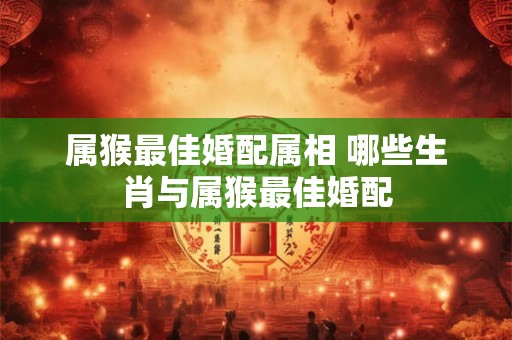 属猴最佳婚配属相 哪些生肖与属猴最佳婚配