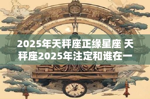 2025年天秤座正缘星座 天秤座2025年注定和谁在一起
