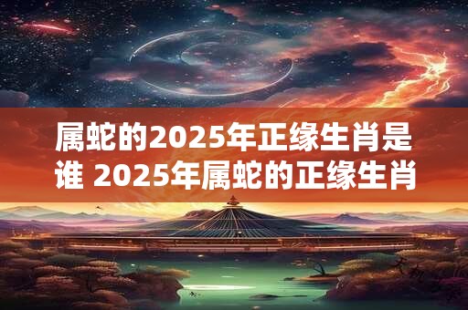 属蛇的2025年正缘生肖是谁 2025年属蛇的正缘生肖是谁