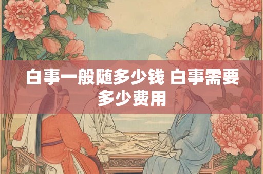 白事一般随多少钱 白事需要多少费用