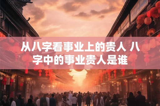从八字看事业上的贵人 八字中的事业贵人是谁