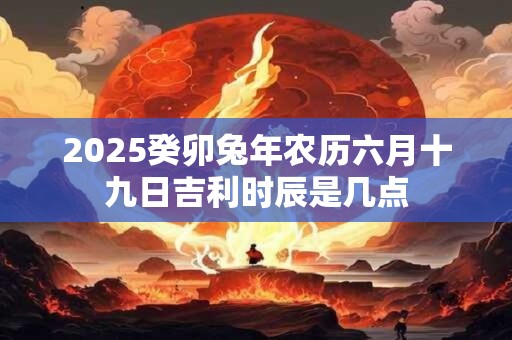 2025癸卯兔年农历六月十九日吉利时辰是几点