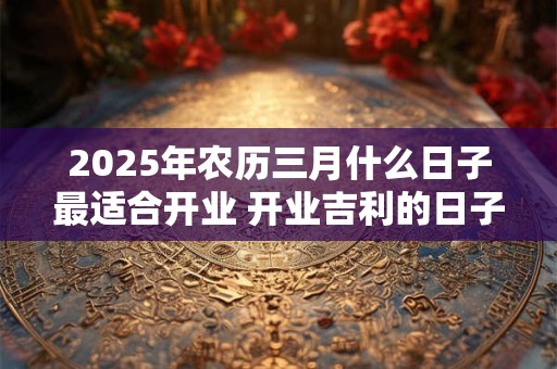 2025年农历三月什么日子最适合开业 开业吉利的日子