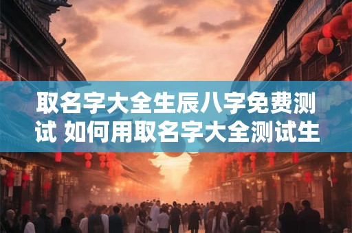 取名字大全生辰八字免费测试 如何用取名字大全测试生辰八字