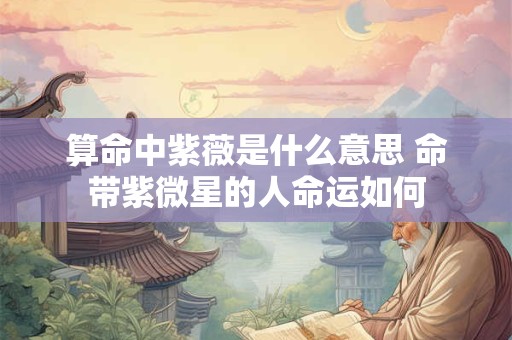 算命中紫薇是什么意思 命带紫微星的人命运如何 算命中紫薇是什么意思 命带紫微星的人命运如何