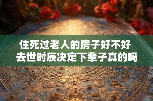 住死过老人的房子好不好 去世时辰决定下辈子真的吗