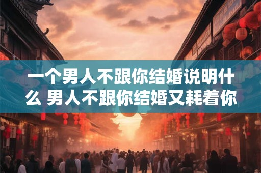 一个男人不跟你结婚说明什么 男人不跟你结婚又耗着你