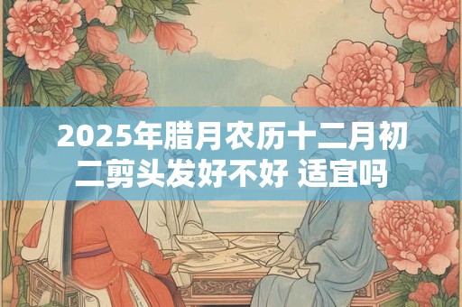 2025年腊月农历十二月初二剪头发好不好 适宜吗