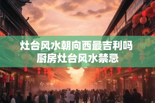 灶台风水朝向西最吉利吗 厨房灶台风水禁忌