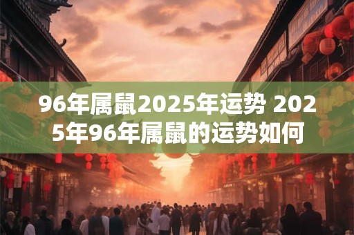 96年属鼠2025年运势 2025年96年属鼠的运势如何