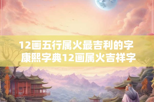 12画五行属火最吉利的字  康熙字典12画属火吉祥字解释