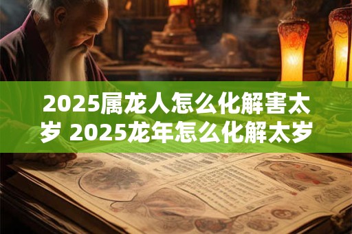 2025属龙人怎么化解害太岁 2025龙年怎么化解太岁