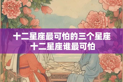 十二星座最可怕的三个星座 十二星座谁最可怕