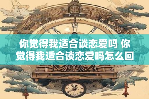 你觉得我适合谈恋爱吗 你觉得我适合谈恋爱吗怎么回复