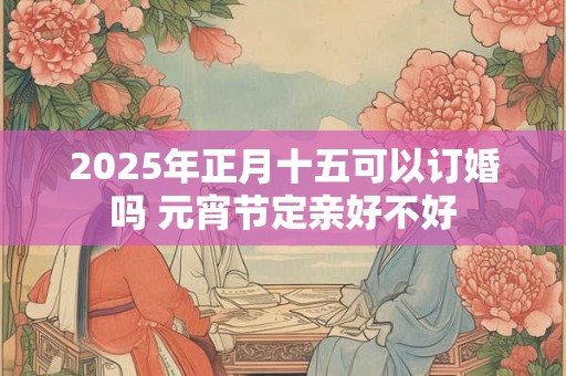 2025年正月十五可以订婚吗 元宵节定亲好不好