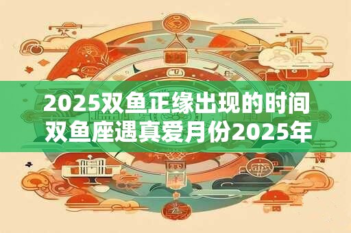 2025双鱼正缘出现的时间 双鱼座遇真爱月份2025年