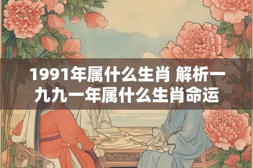 1991年属什么生肖 解析一九九一年属什么生肖命运