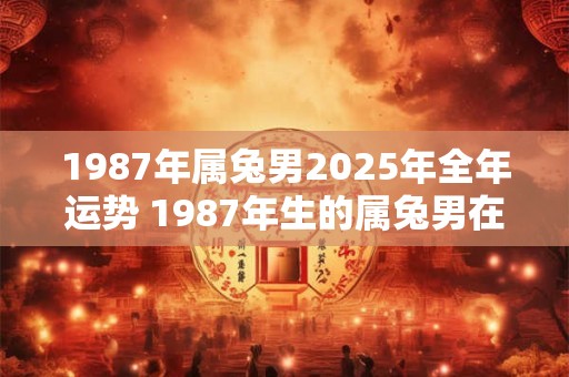 1987年属兔男2025年全年运势 1987年生的属兔男在2025年会有怎样的运势