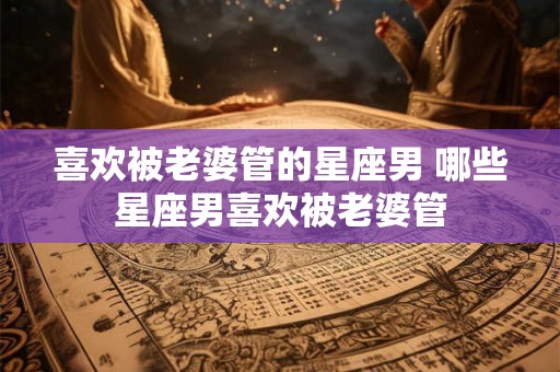 喜欢被老婆管的星座男 哪些星座男喜欢被老婆管