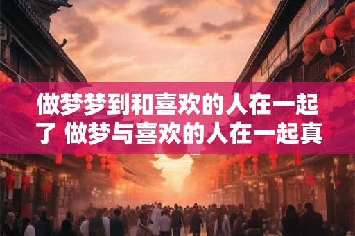 做梦梦到和喜欢的人在一起了 做梦与喜欢的人在一起真的有含义吗