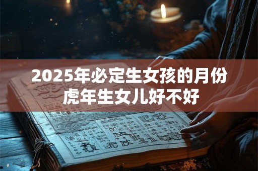 2025年必定生女孩的月份 虎年生女儿好不好 2025年必定生女孩的月份 虎年生女儿好不好