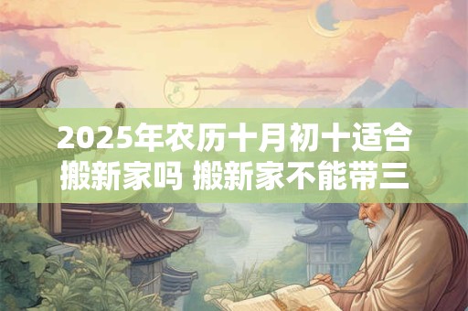 2025年农历十月初十适合搬新家吗 搬新家不能带三件东西