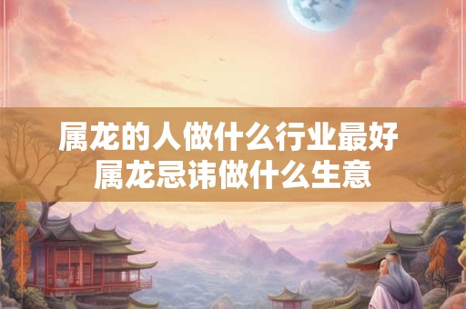 属龙的人做什么行业最好 属龙忌讳做什么生意
