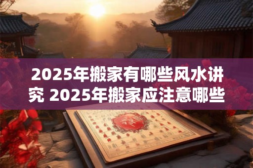2025年搬家有哪些风水讲究 2025年搬家应注意哪些风水