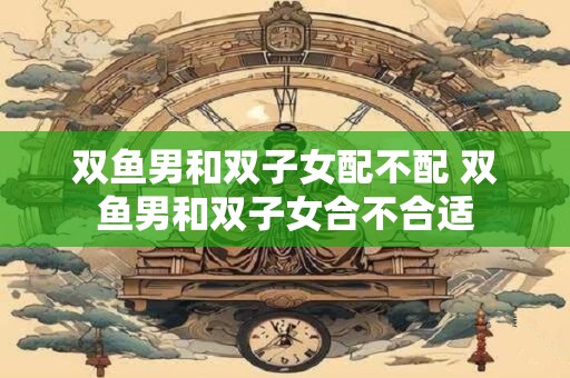 双鱼男和双子女配不配 双鱼男和双子女合不合适