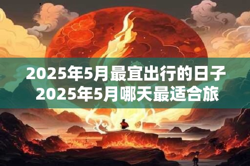 2025年5月最宜出行的日子 2025年5月哪天最适合旅行