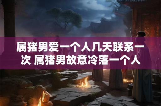 属猪男爱一个人几天联系一次 属猪男故意冷落一个人