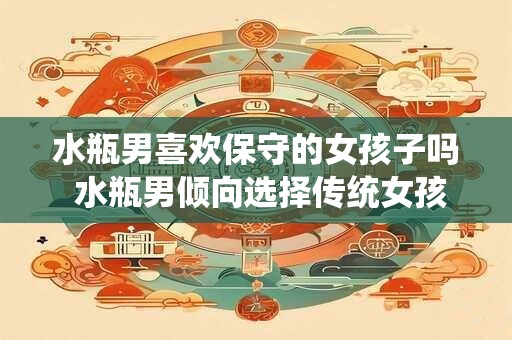 水瓶男喜欢保守的女孩子吗 水瓶男倾向选择传统女孩吗