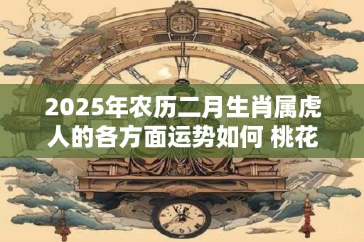 2025年农历二月生肖属虎人的各方面运势如何 桃花运好不好 2025年农历二月生肖属虎人的各方面运势如何 桃花运好不好