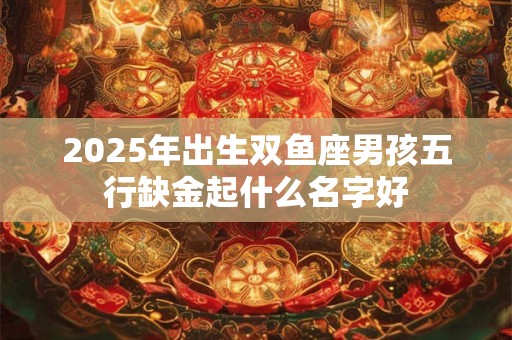 2025年出生双鱼座男孩五行缺金起什么名字好