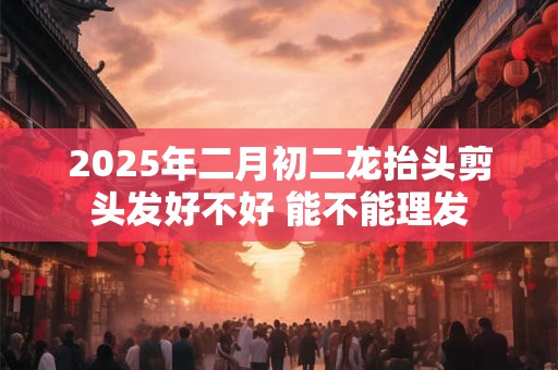 2025年二月初二龙抬头剪头发好不好 能不能理发