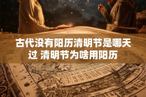 古代没有阳历清明节是哪天过 清明节为啥用阳历