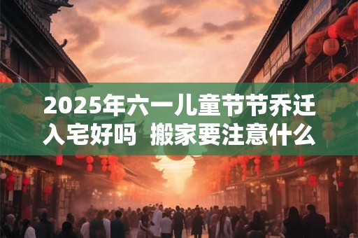 2025年六一儿童节节乔迁入宅好吗  搬家要注意什么