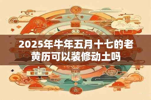 2025年牛年五月十七的老黄历可以装修动土吗