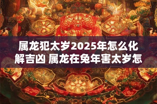 属龙犯太岁2025年怎么化解吉凶 属龙在兔年害太岁怎么办