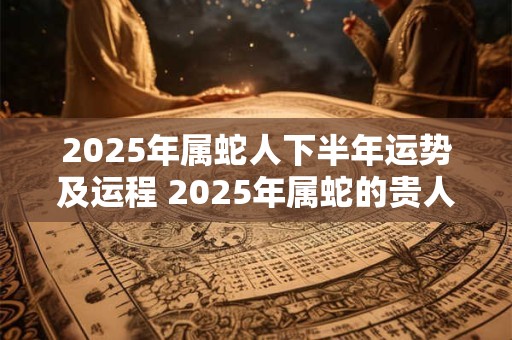 2025年属蛇人下半年运势及运程 2025年属蛇的贵人